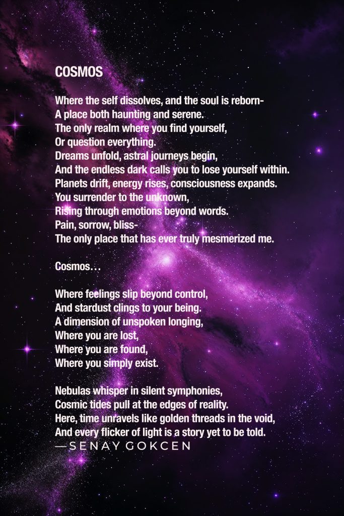 COSMOS…

Where the self dissolves, and the soul is reborn-
A place both haunting and serene.
The only realm where you find yourself,
Or question everything.
Dreams unfold, astral journeys begin,
And the endless dark calls you to lose yourself within.
Planets drift, energy rises, consciousness expands.
You surrender to the unknown,
Rising through emotions beyond words.
Pain, sorrow, bliss-
The only place that has ever truly mesmerized me.

Cosmos…

Where feelings slip beyond control,
And stardust clings to your being.
A dimension of unspoken longing,
Where you are lost,
Where you are found,
Where you simply exist.

Nebulas whisper in silent symphonies,
Cosmic tides pull at the edges of reality.
Here, time unravels like golden threads in the void,
And every flicker of light is a story yet to be told.
— Senay GOKCEN

COSMOS / Words by © Senay GOKCEN